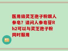 医用级灵芝孢子粉跟人参皂？请问人参皂苷Rh2可以与灵芝孢子粉同时服用