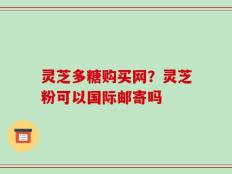 灵芝多糖购买网？灵芝粉可以国际邮寄吗