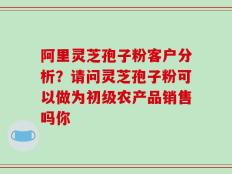 阿里灵芝孢子粉客户分析？请问灵芝孢子粉可以做为初级农产品销售吗你
