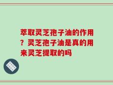 萃取灵芝孢子油的作用？灵芝孢子油是真的用来灵芝提取的吗
