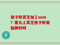 孢子粉灵芝加工oem？雷允上灵芝孢子粉是贴牌的吗