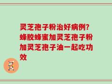 灵芝孢子粉治好病例？蜂胶蜂蜜加灵芝孢子粉加灵芝孢子油一起吃功效