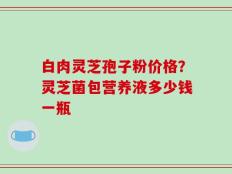 白肉灵芝孢子粉价格？灵芝菌包营养液多少钱一瓶