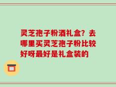 灵芝孢子粉酒礼盒？去哪里买灵芝孢子粉比较好呀最好是礼盒装的
