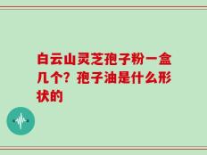 白云山灵芝孢子粉一盒几个？孢子油是什么形状的