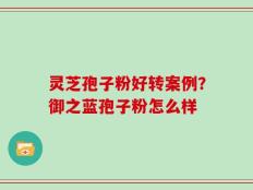 灵芝孢子粉好转案例？御之蓝孢子粉怎么样