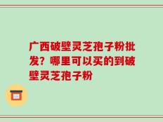 广西破壁灵芝孢子粉批发？哪里可以买的到破壁灵芝孢子粉