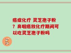 癌症化疗 灵芝孢子粉？鼻咽癌放化疗期间可以吃灵芝孢子粉吗