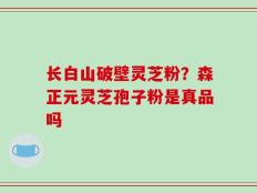 长白山破壁灵芝粉？森正元灵芝孢子粉是真品吗