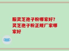 服灵芝孢子粉哪家好？灵芝孢子粉正规厂家哪家好