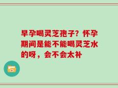 早孕喝灵芝孢子？怀孕期间是能不能喝灵芝水的呀，会不会太补