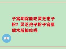 子宫切除能吃灵芝孢子粉？灵芝孢子粉子宫肌瘤术后能吃吗