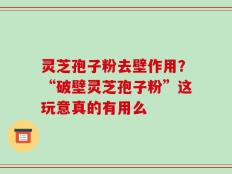 灵芝孢子粉去壁作用？“破壁灵芝孢子粉”这玩意真的有用么