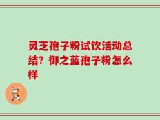 灵芝孢子粉试饮活动总结？御之蓝孢子粉怎么样