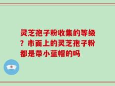 灵芝孢子粉收集的等级？市面上的灵芝孢子粉都是带小蓝帽的吗