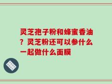 灵芝孢子粉和蜂蜜香油？灵芝粉还可以参什么一起做什么面膜