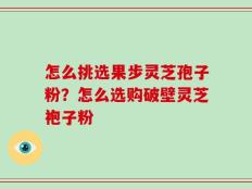 怎么挑选果步灵芝孢子粉？怎么选购破壁灵芝袍子粉