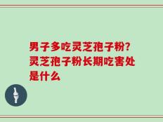 男子多吃灵芝孢子粉？灵芝孢子粉长期吃害处是什么