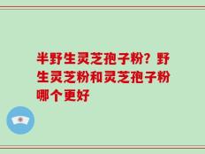 半野生灵芝孢子粉？野生灵芝粉和灵芝孢子粉哪个更好
