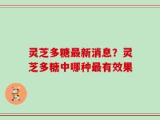 灵芝多糖最新消息？灵芝多糖中哪种最有效果