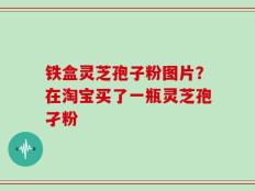 铁盒灵芝孢子粉图片？在淘宝买了一瓶灵芝孢孑粉