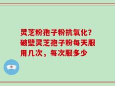 灵芝粉孢子粉抗氧化？破壁灵芝孢子粉每天服用几次，每次服多少