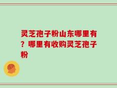 灵芝孢子粉山东哪里有？哪里有收购灵芝孢子粉