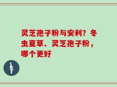 灵芝孢子粉与安利？冬虫夏草、灵芝孢子粉，哪个更好