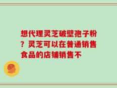 想代理灵芝破壁孢子粉？灵芝可以在普通销售食品的店铺销售不