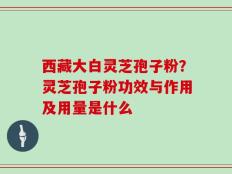 西藏大白灵芝孢子粉？灵芝孢子粉功效与作用及用量是什么