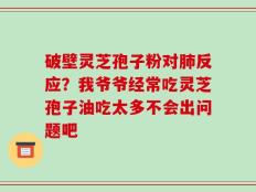 破壁灵芝孢子粉对肺反应？我爷爷经常吃灵芝孢子油吃太多不会出问题吧