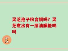 灵芝孢子粉含铜吗？灵芝煮水有一层油膜能喝吗