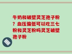 牛奶和破壁灵芝孢子粉？血压偏低可以吃三七粉和灵芝粉吗灵芝破壁孢子粉
