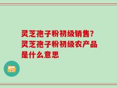 灵芝孢子粉初级销售？灵芝孢子粉初级农产品是什么意思