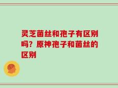 灵芝菌丝和孢子有区别吗？原神孢子和菌丝的区别