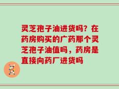 灵芝孢子油进货吗？在药房购买的广药那个灵芝孢子油值吗，药房是直接向药厂进货吗