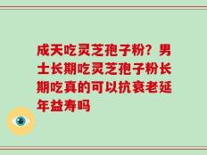 成天吃灵芝孢子粉？男士长期吃灵芝孢子粉长期吃真的可以抗衰老延年益寿吗