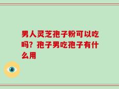 男人灵芝孢子粉可以吃吗？孢子男吃孢子有什么用