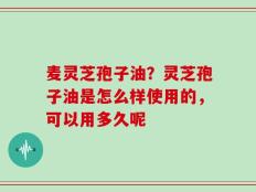 麦灵芝孢子油？灵芝孢子油是怎么样使用的，可以用多久呢