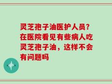 灵芝孢子油医护人员？在医院看见有些病人吃灵芝孢子油，这样不会有问题吗