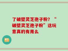 了破壁灵芝孢子粉？“破壁灵芝孢子粉”这玩意真的有用么