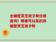 全破壁灵芝孢子粉价格查询？哪里可以买的到破壁灵芝孢子粉