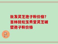 批发灵芝孢子粉价格？吉林抚松玉秀堂灵芝破壁孢子粉价格