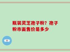 瓶装灵芝孢子粉？孢子粉市面售价是多少