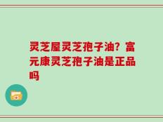 灵芝屋灵芝孢子油？富元康灵芝孢子油是正品吗