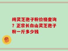 纯灵芝孢子粉价格查询？正宗长白山灵芝孢子粉一斤多少钱