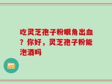 吃灵芝孢子粉眼角出血？你好，灵芝孢子粉能泡酒吗