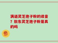 满语灵芝孢子粉的读音？敖东灵芝孢子粉是真的吗