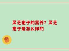 灵芝孢子的营养？灵芝孢子是怎么样的