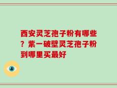 西安灵芝孢子粉有哪些？紫一破壁灵芝孢子粉到哪里买最好